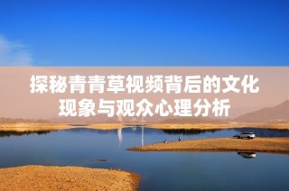 探秘青青草视频背后的文化现象与观众心理分析