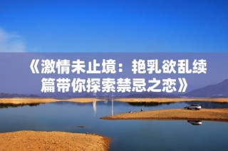 《激情未止境：艳乳欲乱续篇带你探索禁忌之恋》