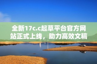 全新17c.c起草平台官方网站正式上线，助力高效文稿创作与管理