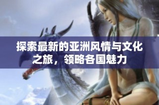 探索最新的亚洲风情与文化之旅，领略各国魅力
