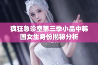 疯狂急诊室第三季小品中韩国女生身份揭秘分析