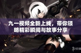 九一视频全新上线，带你领略精彩瞬间与故事分享