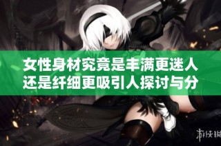 女性身材究竟是丰满更迷人还是纤细更吸引人探讨与分析