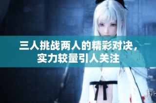 三人挑战两人的精彩对决，实力较量引人关注