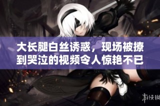 大长腿白丝诱惑，现场被撩到哭泣的视频令人惊艳不已