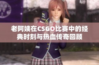 老阿姨在CSGO比赛中的经典时刻与热血传奇回顾
