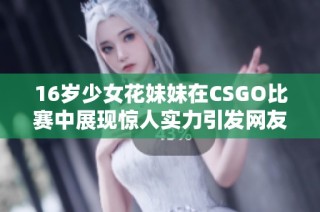 16岁少女花妹妹在CSGO比赛中展现惊人实力引发网友热议与关注