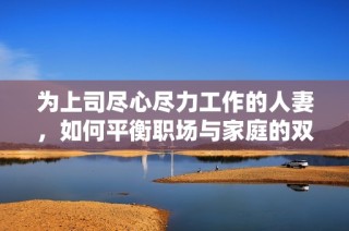 为上司尽心尽力工作的人妻，如何平衡职场与家庭的双重压力