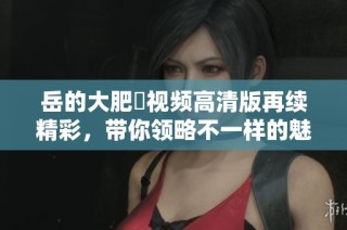 岳的大肥坹视频高清版再续精彩，带你领略不一样的魅力！