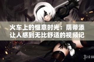 火车上的惬意时光：荫蒂添让人感到无比舒适的视频记录