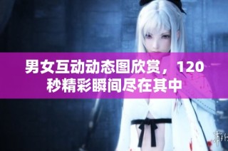 男女互动动态图欣赏，120秒精彩瞬间尽在其中