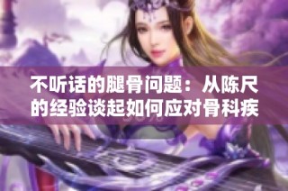 不听话的腿骨问题：从陈尺的经验谈起如何应对骨科疾病