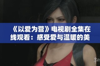 《以爱为营》电视剧全集在线观看：感受爱与温暖的美好旅程