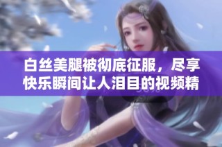 白丝美腿被彻底征服，尽享快乐瞬间让人泪目的视频精彩呈现