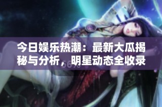 今日娱乐热潮：最新大瓜揭秘与分析，明星动态全收录
