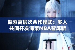 探索高层次合作模式：多人共同开发海棠MBA智库新资源