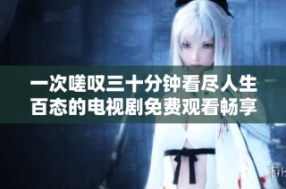 一次嗟叹三十分钟看尽人生百态的电视剧免费观看畅享体验