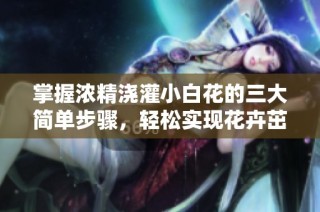 掌握浓精浇灌小白花的三大简单步骤，轻松实现花卉茁壮成长