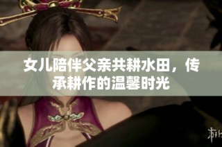 女儿陪伴父亲共耕水田，传承耕作的温馨时光