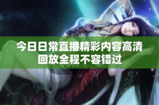 今日日常直播精彩内容高清回放全程不容错过