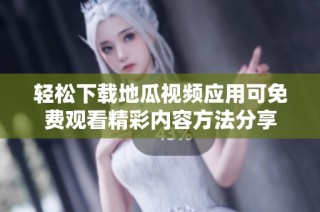 轻松下载地瓜视频应用可免费观看精彩内容方法分享
