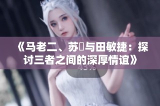 《马老二、苏玥与田敏捷：探讨三者之间的深厚情谊》