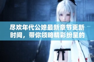 尽欢年代公媳最新章节更新时间，带你领略精彩纷呈的故事发展