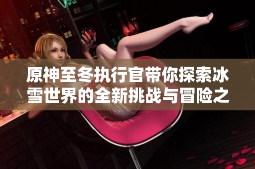 原神至冬执行官带你探索冰雪世界的全新挑战与冒险之旅