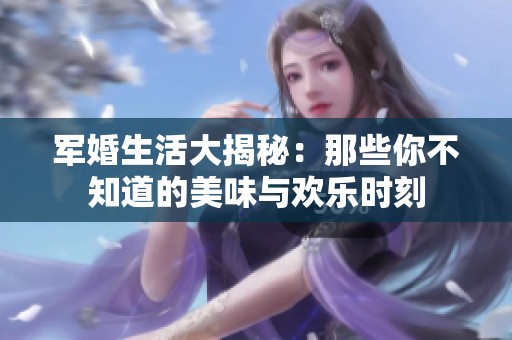 军婚生活大揭秘：那些你不知道的美味与欢乐时刻