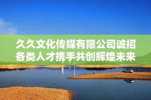 久久文化传媒有限公司诚招各类人才携手共创辉煌未来
