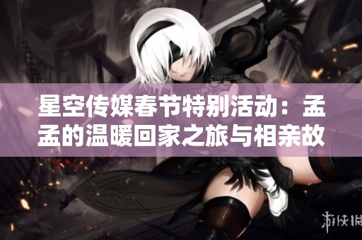 星空传媒春节特别活动：孟孟的温暖回家之旅与相亲故事