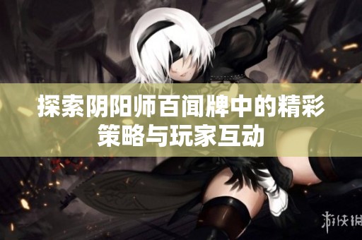 探索阴阳师百闻牌中的精彩策略与玩家互动