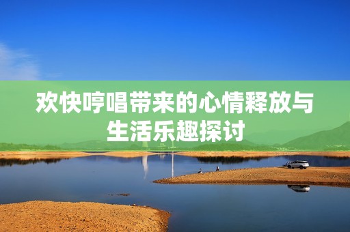 欢快哼唱带来的心情释放与生活乐趣探讨