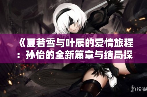 《夏若雪与叶辰的爱情旅程：孙怡的全新篇章与结局探索》