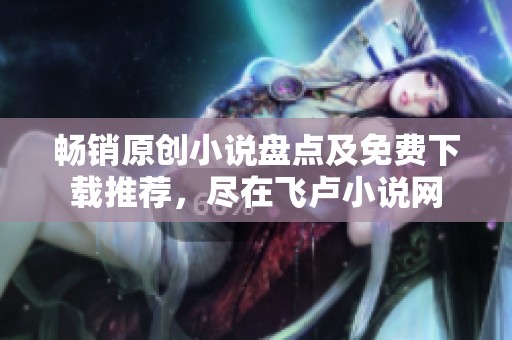 畅销原创小说盘点及免费下载推荐，尽在飞卢小说网