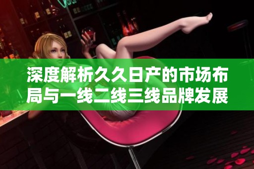 深度解析久久日产的市场布局与一线二线三线品牌发展策略