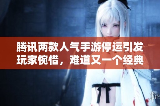 腾讯两款人气手游停运引发玩家惋惜，难道又一个经典游戏时代即将结束吗