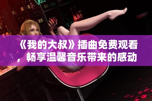 《我的大叔》插曲免费观看，畅享温馨音乐带来的感动与回忆