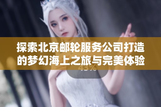 探索北京邮轮服务公司打造的梦幻海上之旅与完美体验
