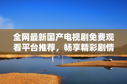 全网最新国产电视剧免费观看平台推荐，畅享精彩剧情不花钱
