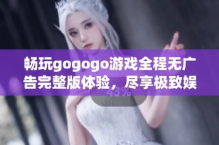 畅玩gogogo游戏全程无广告完整版体验，尽享极致娱乐乐趣