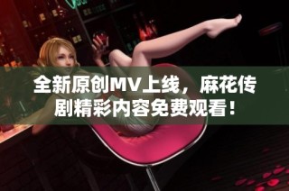 全新原创MV上线，麻花传剧精彩内容免费观看！
