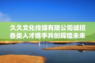 久久文化传媒有限公司诚招各类人才携手共创辉煌未来