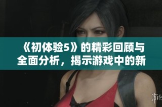 《初体验5》的精彩回顾与全面分析，揭示游戏中的新亮点与角色发展