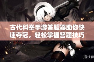 古代科举手游答题器助你快速夺冠，轻松掌握答题技巧成就王者之巅
