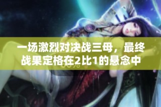 一场激烈对决战三母，最终战果定格在2比1的悬念中