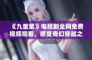 《九重紫》电视剧全网免费视频观看，感受奇幻穿越之旅的魅力