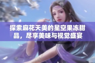 探索麻花天美的星空果冻甜品，尽享美味与视觉盛宴