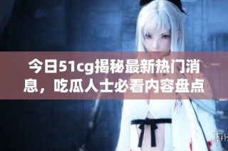 今日51cg揭秘最新热门消息，吃瓜人士必看内容盘点！
