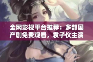 全网影视平台推荐：多部国产剧免费观看，袁子仪主演作品一网打尽